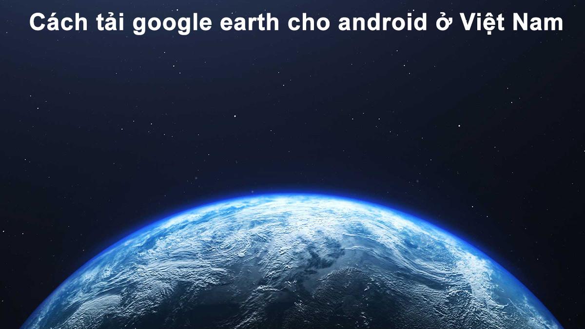 Cách tải google earth cho android ở Việt Nam NHANH nhất.