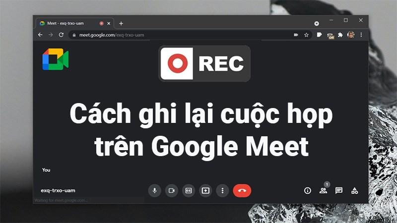 Cách ghi lại cuộc họp, học online trên Google Meet cực dễ